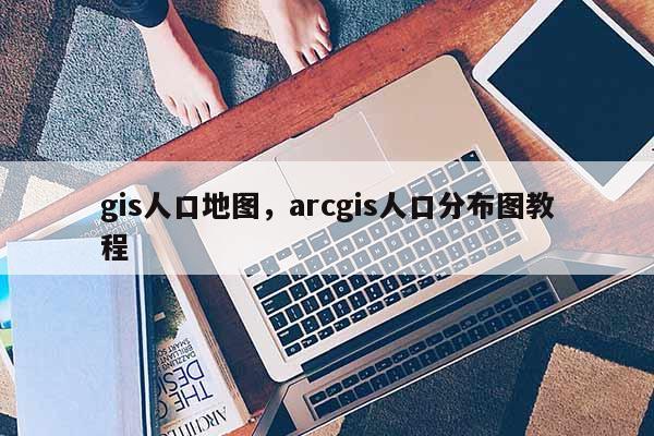 gis人口地圖，arcgis人口分布圖教程