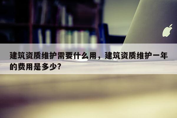 建筑資質維護需要什么用，建筑資質維護一年的費用是多少?