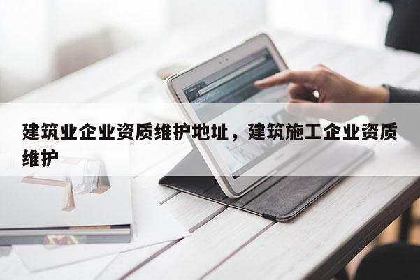 建筑業企業資質維護地址，建筑施工企業資質維護