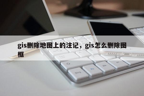 gis刪除地圖上的注記，gis怎么刪除圖框