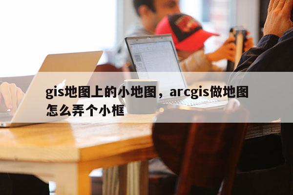 gis地圖上的小地圖，arcgis做地圖怎么弄個小框