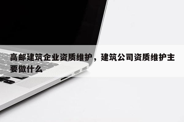 高郵建筑企業資質維護，建筑公司資質維護主要做什么