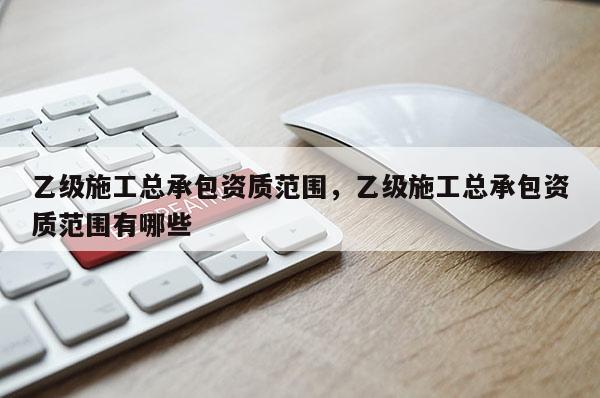 乙級施工總承包資質(zhì)范圍，乙級施工總承包資質(zhì)范圍有哪些