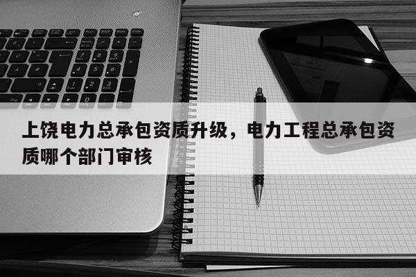 上饒電力總承包資質升級，電力工程總承包資質哪個部門審核