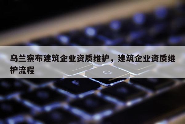 烏蘭察布建筑企業資質維護，建筑企業資質維護流程