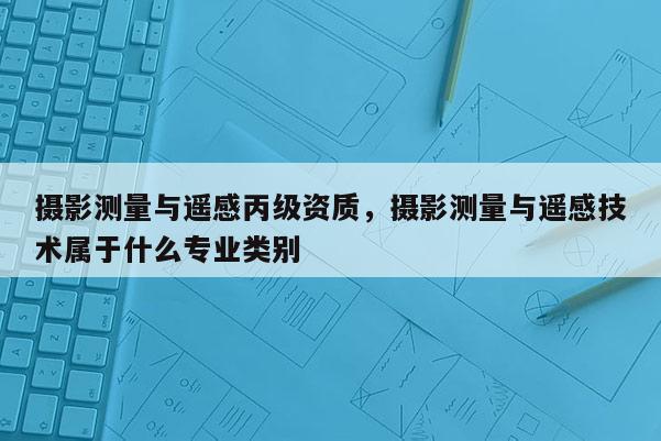 攝影測量與遙感丙級資質，攝影測量與遙感技術屬于什么專業類別