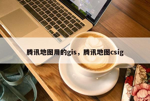 騰訊地圖用的gis，騰訊地圖csig