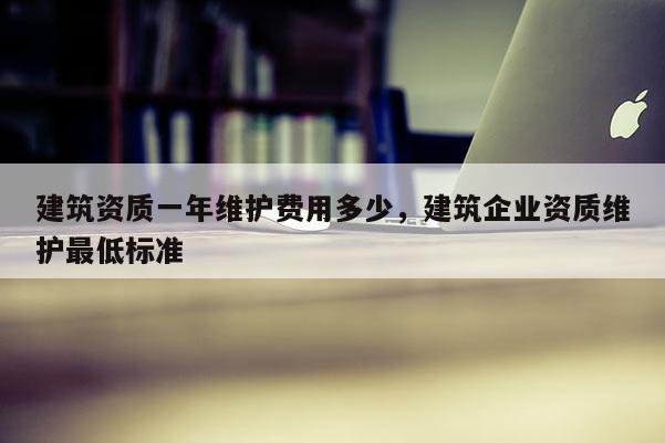 建筑資質一年維護費用多少，建筑企業資質維護最低標準