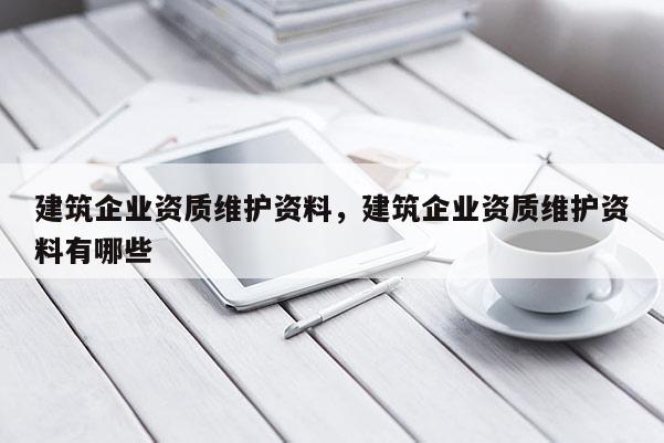 建筑企業(yè)資質(zhì)維護(hù)資料，建筑企業(yè)資質(zhì)維護(hù)資料有哪些