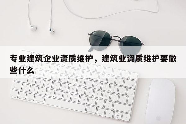 專業建筑企業資質維護，建筑業資質維護要做些什么