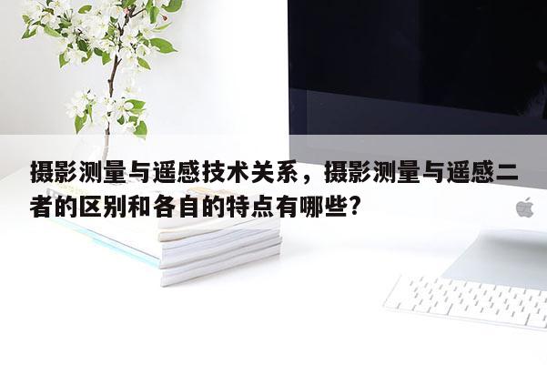 攝影測量與遙感技術關系，攝影測量與遙感二者的區別和各自的特點有哪些?