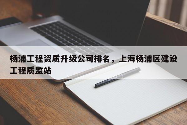 楊浦工程資質升級公司排名，上海楊浦區建設工程質監站