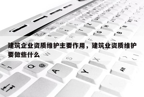 建筑企業(yè)資質(zhì)維護(hù)主要作用，建筑業(yè)資質(zhì)維護(hù)要做些什么