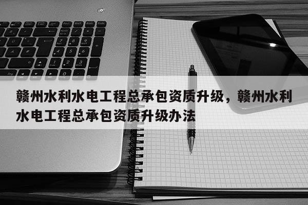 贛州水利水電工程總承包資質升級，贛州水利水電工程總承包資質升級辦法