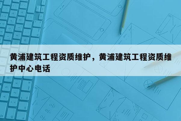 黃浦建筑工程資質(zhì)維護(hù)，黃浦建筑工程資質(zhì)維護(hù)中心電話