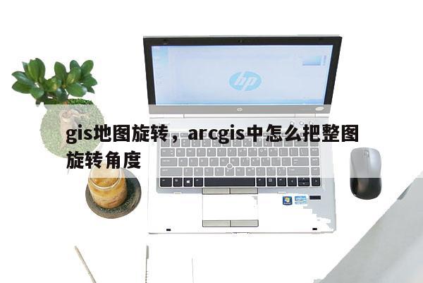 gis地圖旋轉，arcgis中怎么把整圖旋轉角度