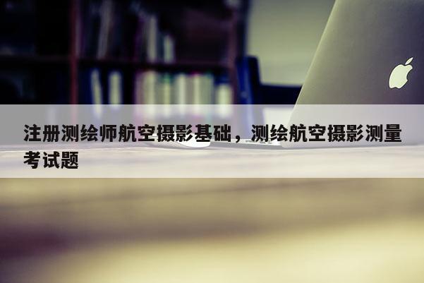 注冊測繪師航空攝影基礎，測繪航空攝影測量考試題