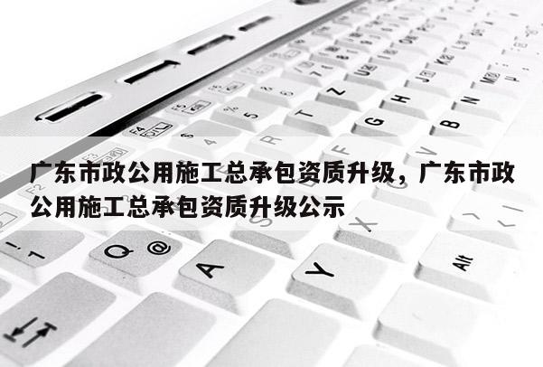 廣東市政公用施工總承包資質升級，廣東市政公用施工總承包資質升級公示