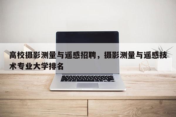 高校攝影測量與遙感招聘，攝影測量與遙感技術專業(yè)大學排名