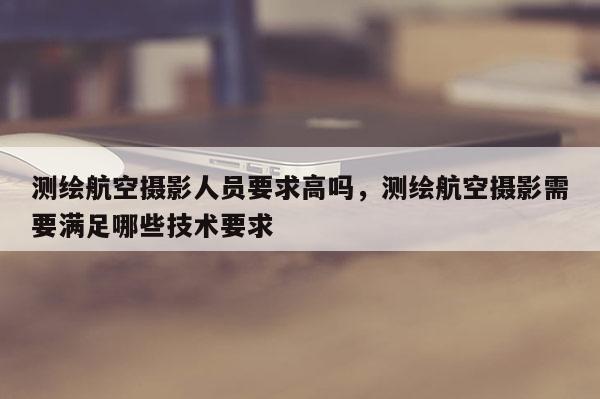 測繪航空攝影人員要求高嗎，測繪航空攝影需要滿足哪些技術要求