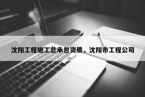 沈陽工程施工總承包資質，沈陽市工程公司