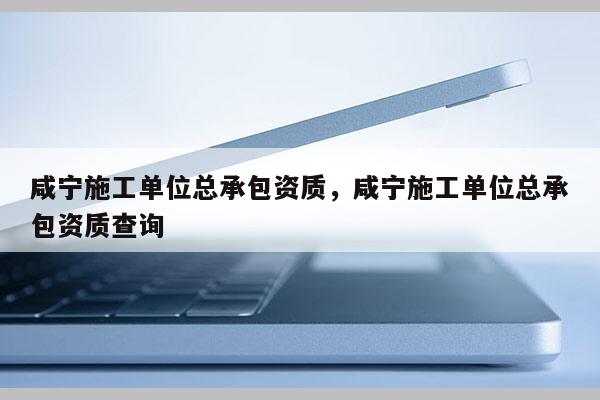 咸寧施工單位總承包資質，咸寧施工單位總承包資質查詢