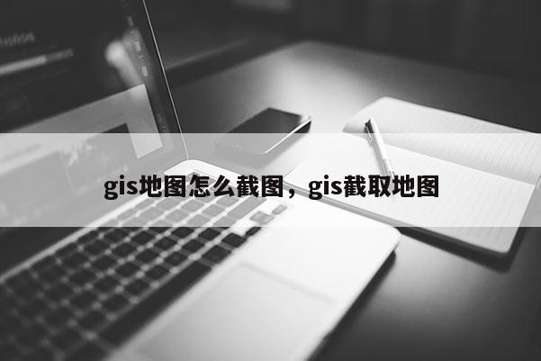 gis地圖怎么截圖，gis截取地圖