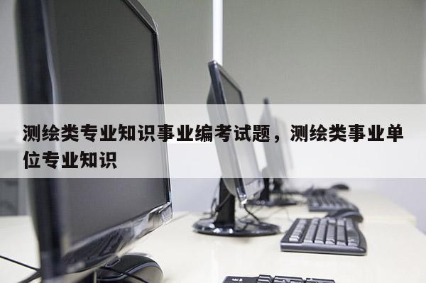 測(cè)繪類專業(yè)知識(shí)事業(yè)編考試題，測(cè)繪類事業(yè)單位專業(yè)知識(shí)