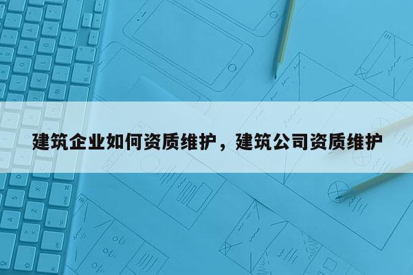 建筑企業(yè)如何資質維護，建筑公司資質維護