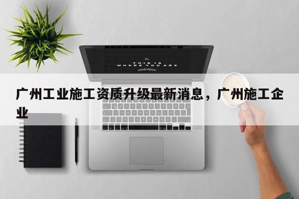 廣州工業施工資質升級最新消息，廣州施工企業