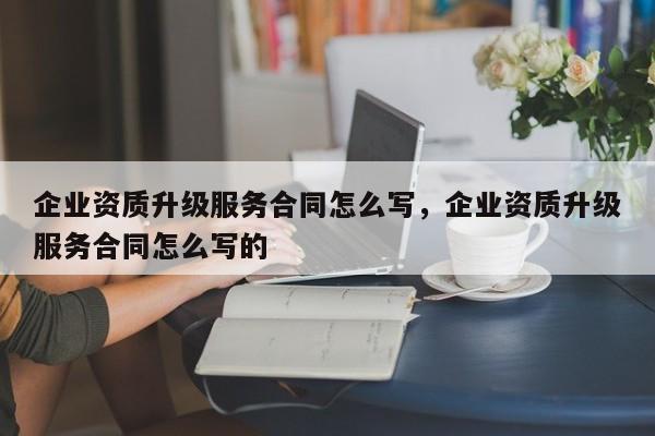 企業資質升級服務合同怎么寫，企業資質升級服務合同怎么寫的