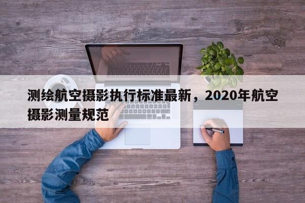 測(cè)繪航空攝影執(zhí)行標(biāo)準(zhǔn)最新，2020年航空攝影測(cè)量規(guī)范