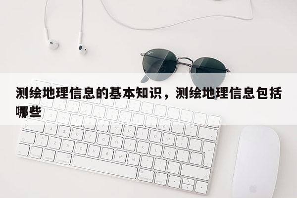 測繪地理信息的基本知識，測繪地理信息包括哪些