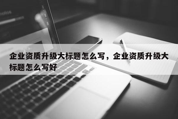 企業資質升級大標題怎么寫，企業資質升級大標題怎么寫好