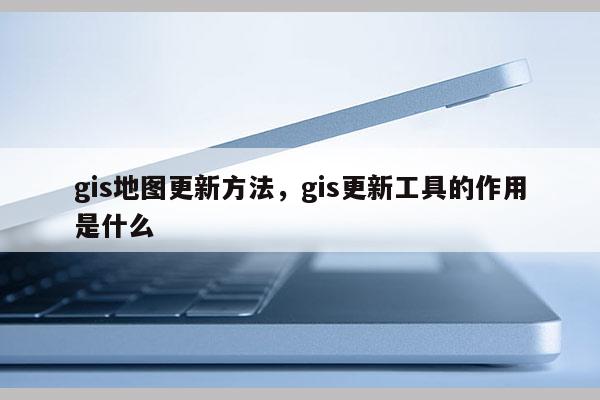 gis地圖更新方法，gis更新工具的作用是什么