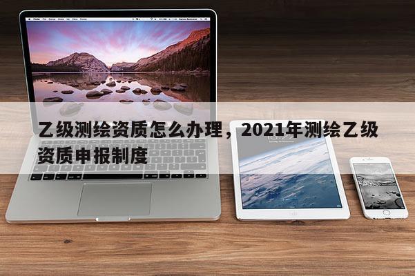 乙級測繪資質怎么辦理，2021年測繪乙級資質申報制度