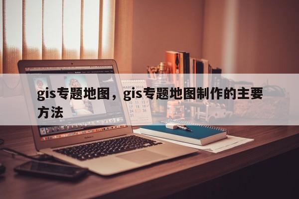 gis專題地圖，gis專題地圖制作的主要方法