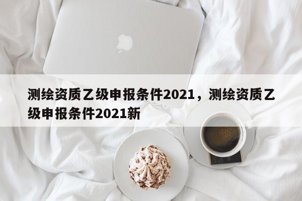 測繪資質乙級申報條件2021，測繪資質乙級申報條件2021新