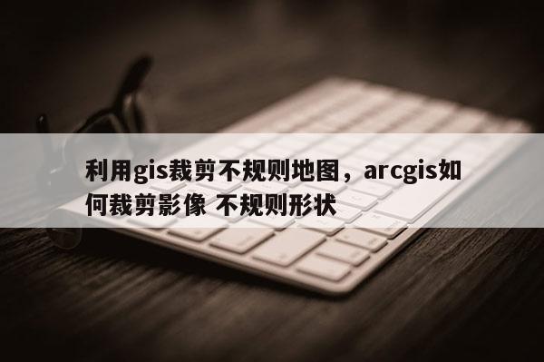 利用gis裁剪不規(guī)則地圖，arcgis如何裁剪影像 不規(guī)則形狀