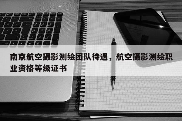 南京航空攝影測(cè)繪團(tuán)隊(duì)待遇，航空攝影測(cè)繪職業(yè)資格等級(jí)證書