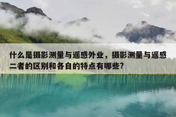 什么是攝影測量與遙感外業(yè)，攝影測量與遙感二者的區(qū)別和各自的特點有哪些?