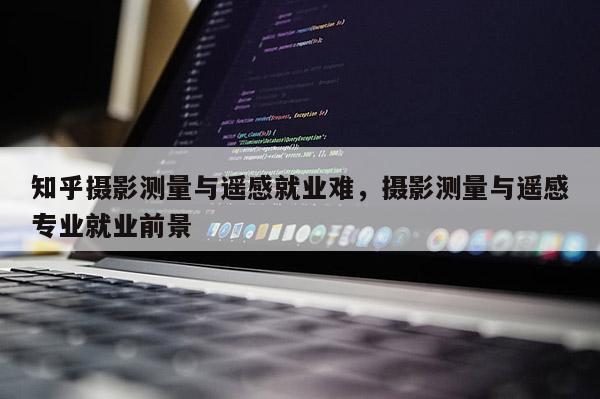 知乎攝影測(cè)量與遙感就業(yè)難，攝影測(cè)量與遙感專業(yè)就業(yè)前景