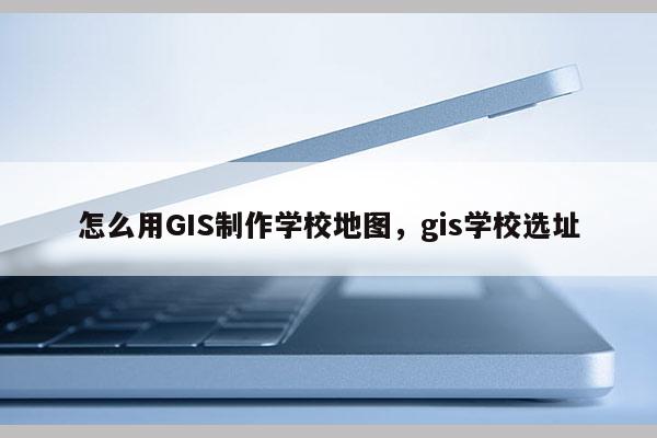 怎么用GIS制作學校地圖，gis學校選址