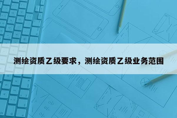 測繪資質乙級要求，測繪資質乙級業務范圍