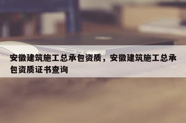 安徽建筑施工總承包資質(zhì)，安徽建筑施工總承包資質(zhì)證書查詢