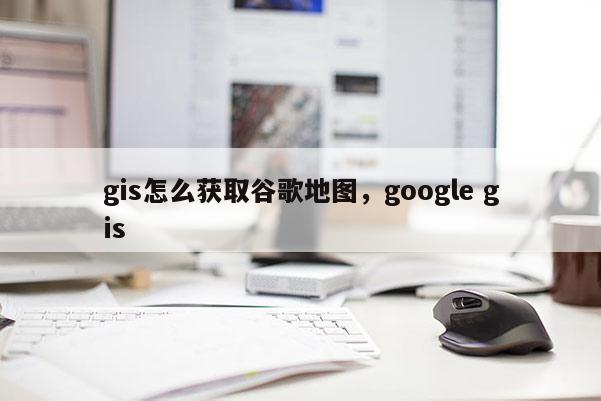 gis怎么獲取谷歌地圖，google gis