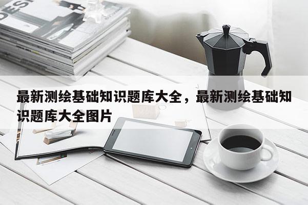 最新測(cè)繪基礎(chǔ)知識(shí)題庫(kù)大全，最新測(cè)繪基礎(chǔ)知識(shí)題庫(kù)大全圖片