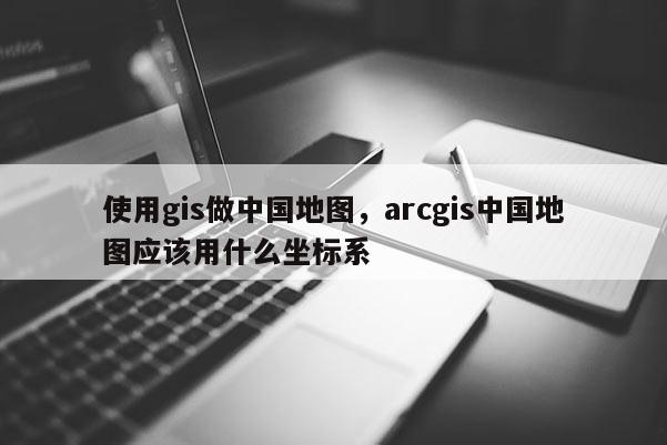 使用gis做中國地圖，arcgis中國地圖應(yīng)該用什么坐標(biāo)系