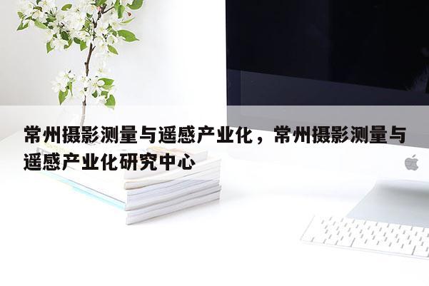 常州攝影測量與遙感產業(yè)化，常州攝影測量與遙感產業(yè)化研究中心