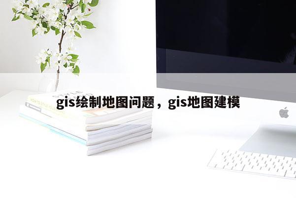 gis繪制地圖問題，gis地圖建模